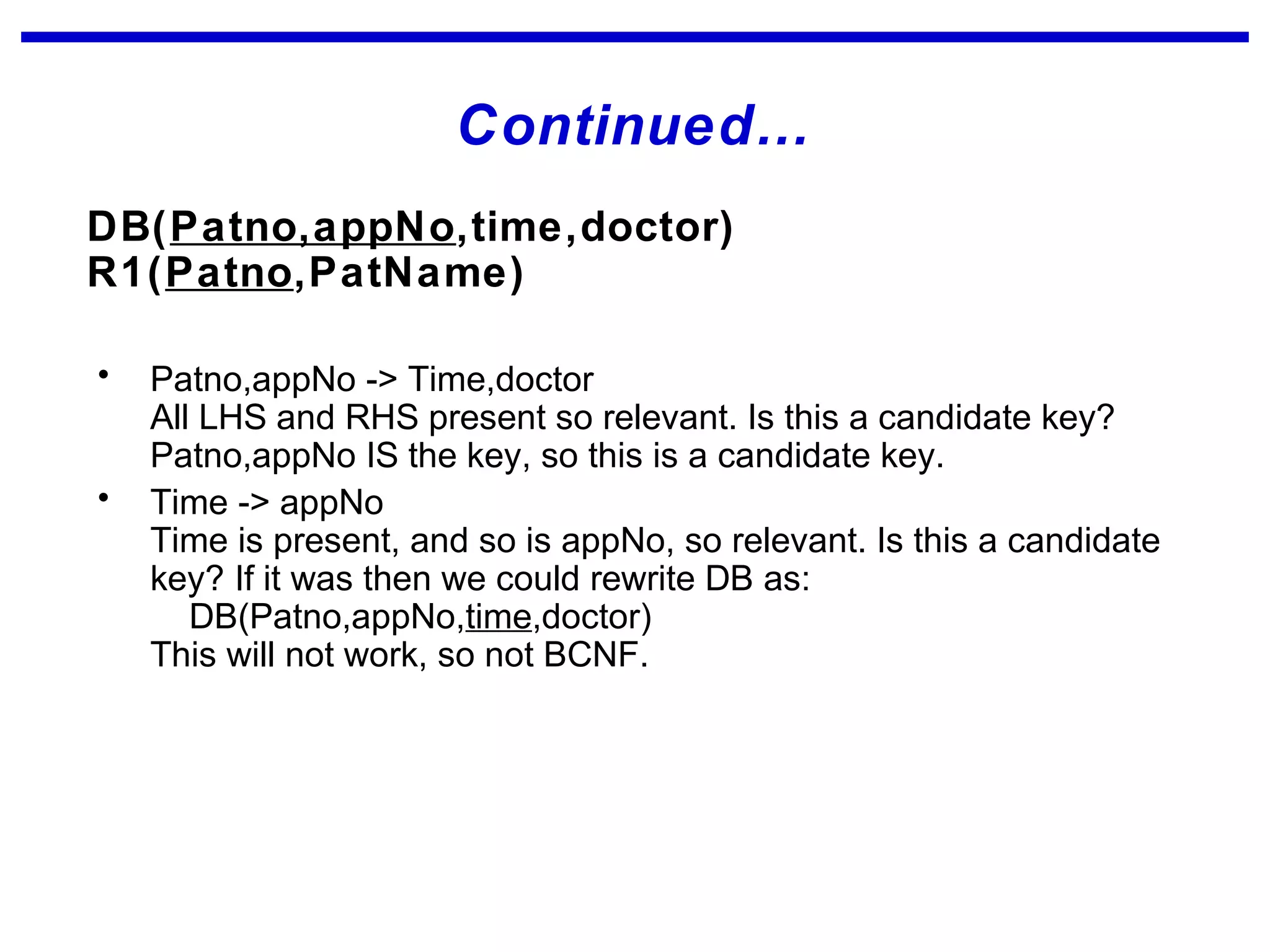 Continued…
DB(Patno,appNo,time,doctor)
R1(Patno,PatName)
• Patno,appNo -> Time,doctor
All LHS and RHS present so relevant. Is this a candidate key?
Patno,appNo IS the key, so this is a candidate key.
• Time -> appNo
Time is present, and so is appNo, so relevant. Is this a candidate
key? If it was then we could rewrite DB as:
DB(Patno,appNo,time,doctor)
This will not work, so not BCNF.
 