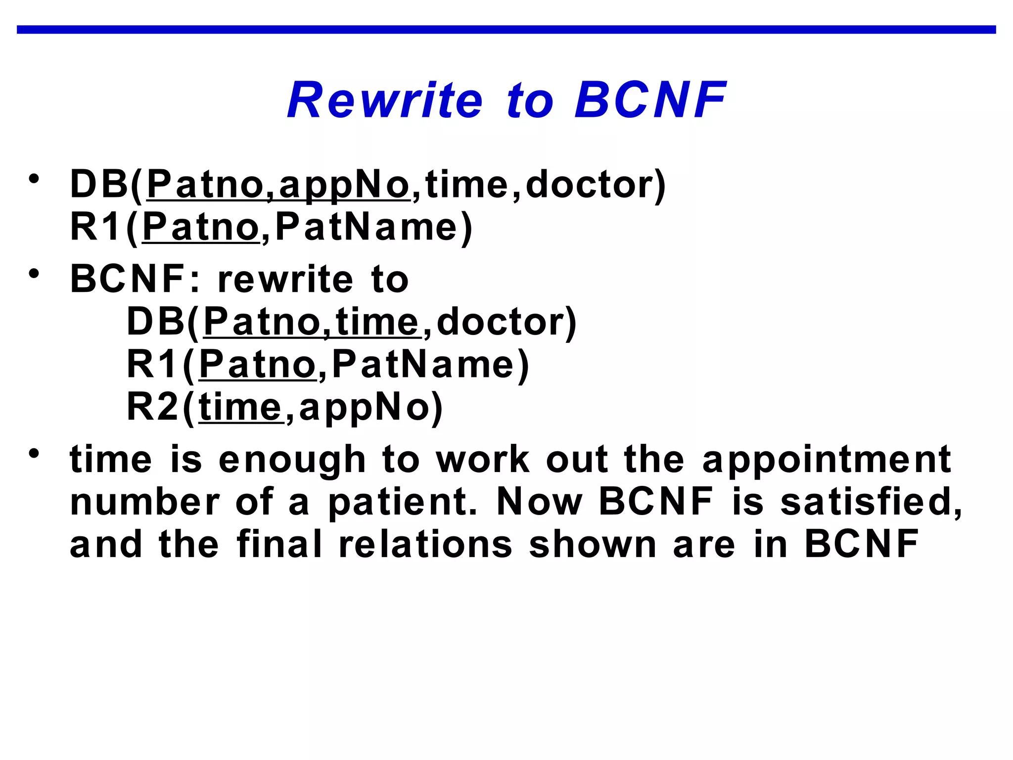Rewrite to BCNF
• DB(Patno,appNo,time,doctor)
R1(Patno,PatName)
• BCNF: rewrite to
DB(Patno,time,doctor)
R1(Patno,PatName)
R2(time,appNo)
• time is enough to work out the appointment
number of a patient. Now BCNF is satisfied,
and the final relations shown are in BCNF
 