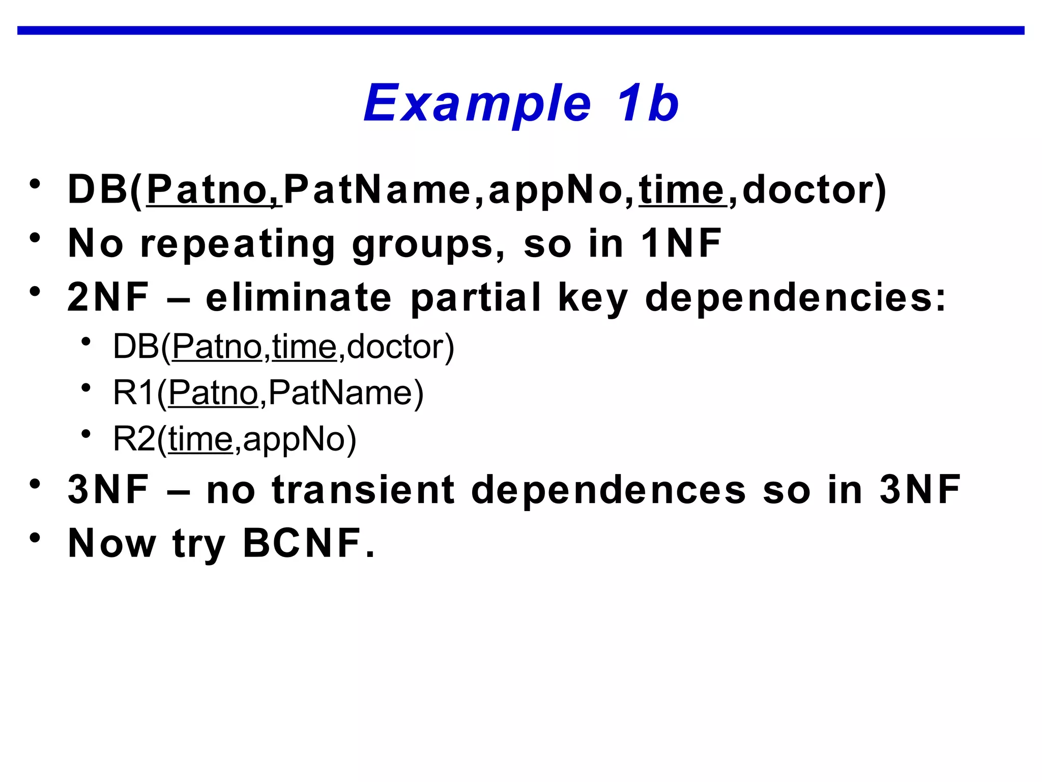 Example 1b
• DB(Patno,PatName,appNo,time,doctor)
• No repeating groups, so in 1NF
• 2NF – eliminate partial key dependencies:
• DB(Patno,time,doctor)
• R1(Patno,PatName)
• R2(time,appNo)
• 3NF – no transient dependences so in 3NF
• Now try BCNF.
 
