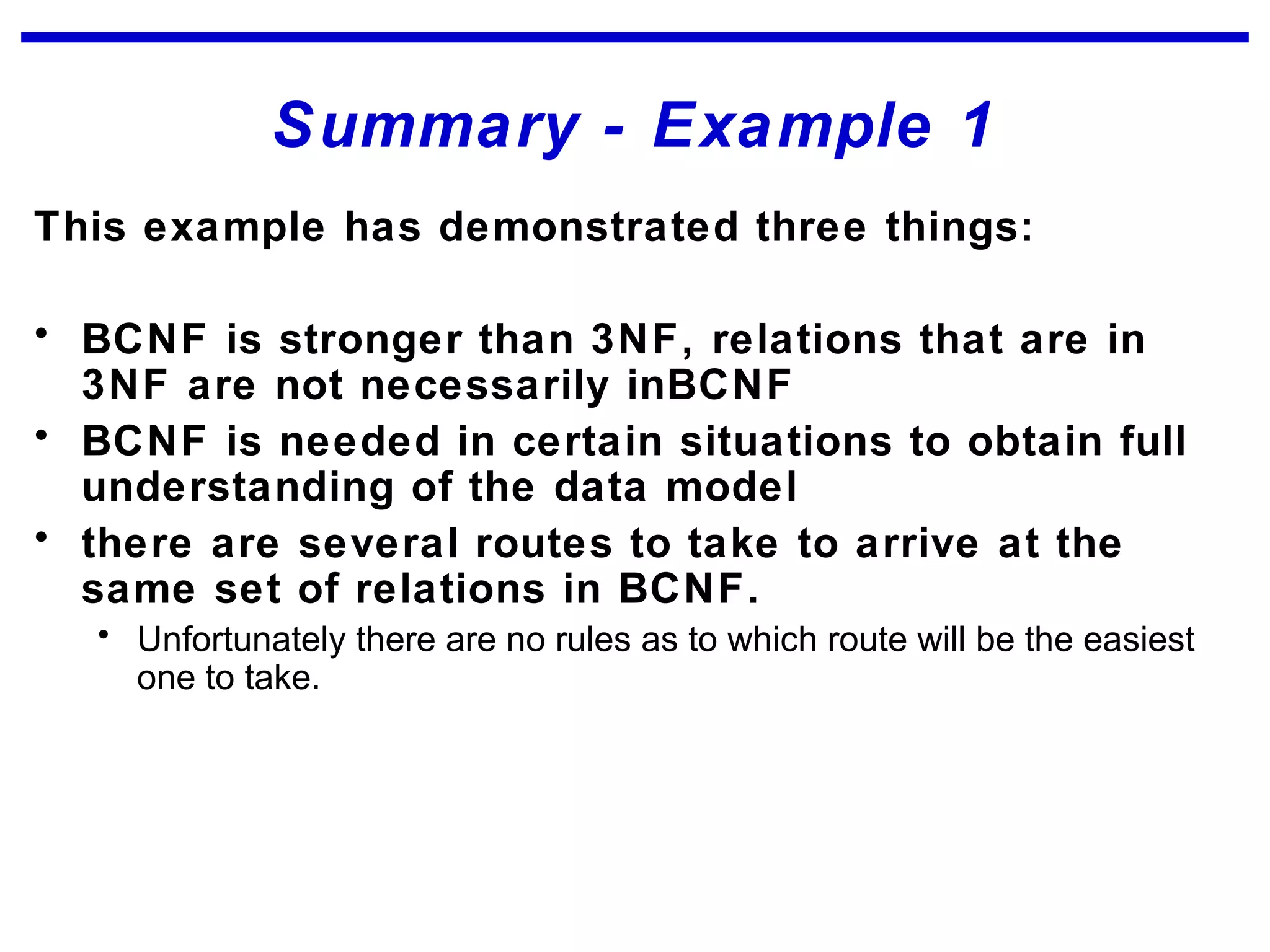 Summary - Example 1
This example has demonstrated three things:
• BCNF is stronger than 3NF, relations that are in
3NF are not necessarily inBCNF
• BCNF is needed in certain situations to obtain full
understanding of the data model
• there are several routes to take to arrive at the
same set of relations in BCNF.
• Unfortunately there are no rules as to which route will be the easiest
one to take.
 