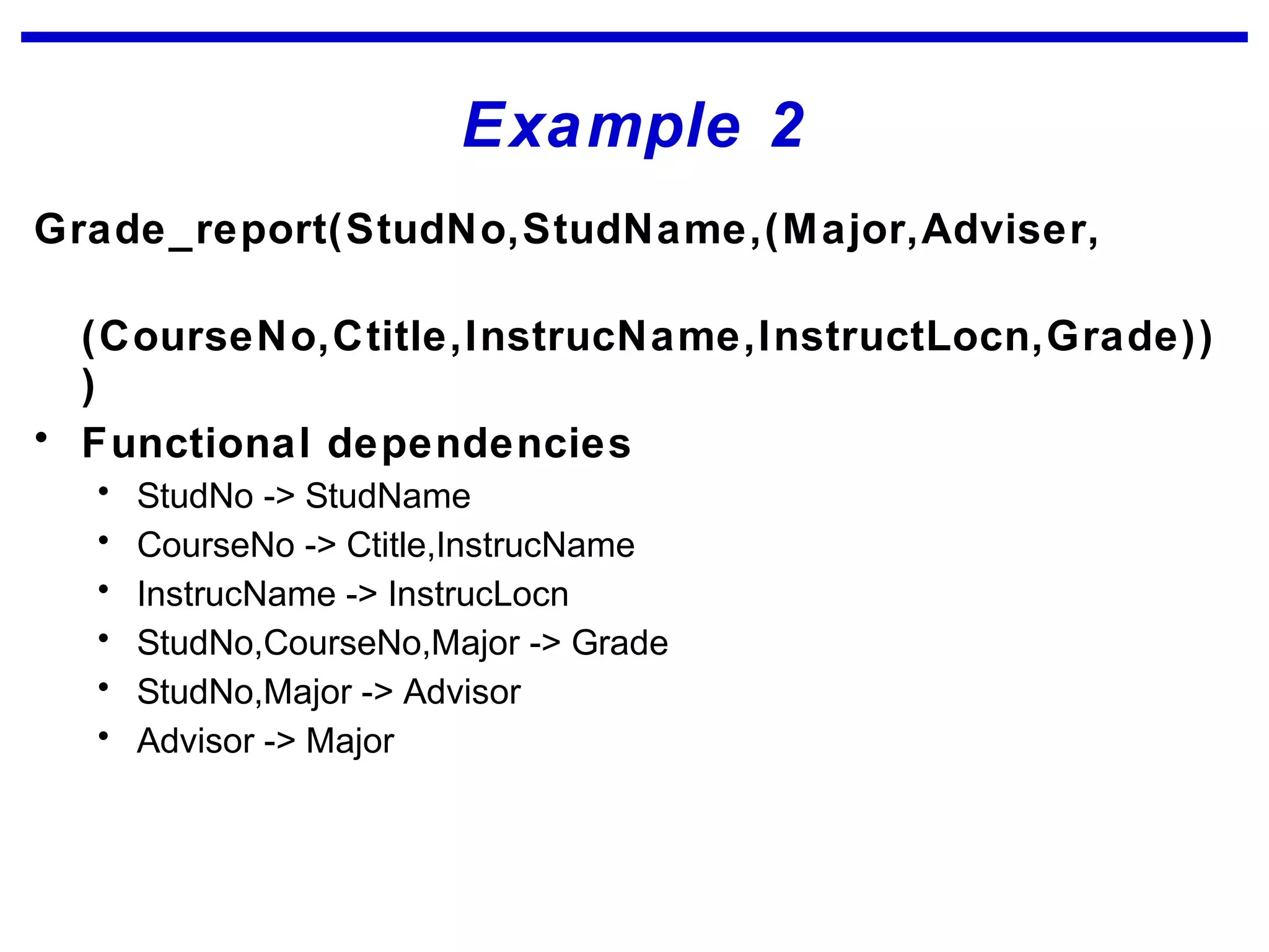 Example 2
Grade_report(StudNo,StudName,(Major,Adviser,
(CourseNo,Ctitle,InstrucName,InstructLocn,Grade))
)
• Functional dependencies
• StudNo -> StudName
• CourseNo -> Ctitle,InstrucName
• InstrucName -> InstrucLocn
• StudNo,CourseNo,Major -> Grade
• StudNo,Major -> Advisor
• Advisor -> Major
 