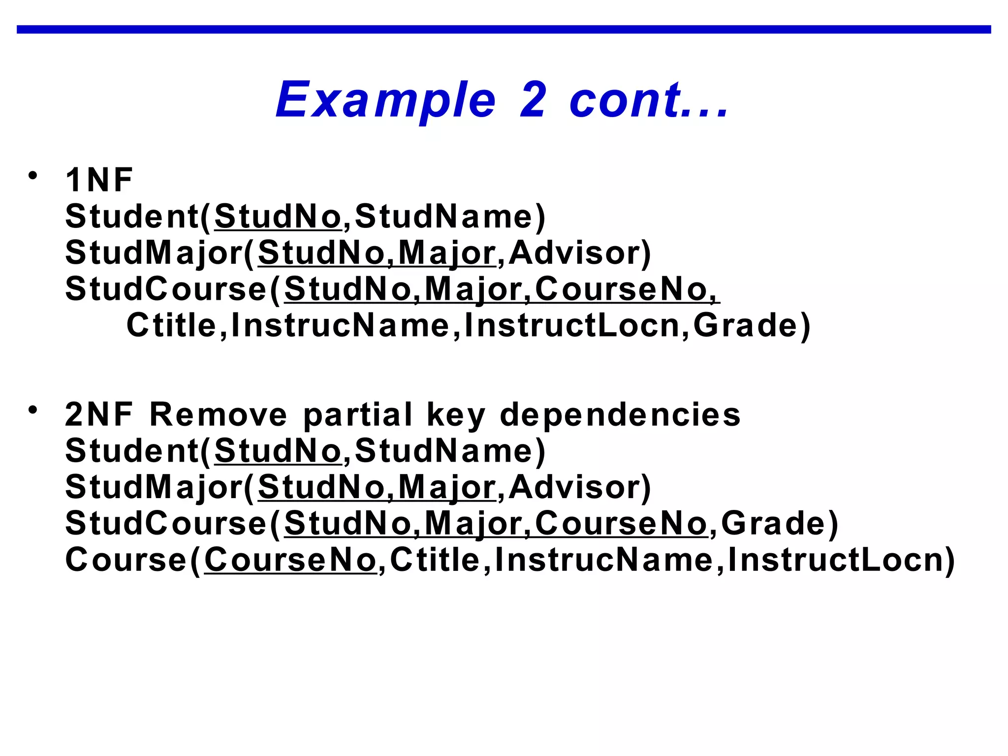 Example 2 cont...
• 1NF
Student(StudNo,StudName)
StudMajor(StudNo,Major,Advisor)
StudCourse(StudNo,Major,CourseNo,
Ctitle,InstrucName,InstructLocn,Grade)
• 2NF Remove partial key dependencies
Student(StudNo,StudName)
StudMajor(StudNo,Major,Advisor)
StudCourse(StudNo,Major,CourseNo,Grade)
Course(CourseNo,Ctitle,InstrucName,InstructLocn)
 