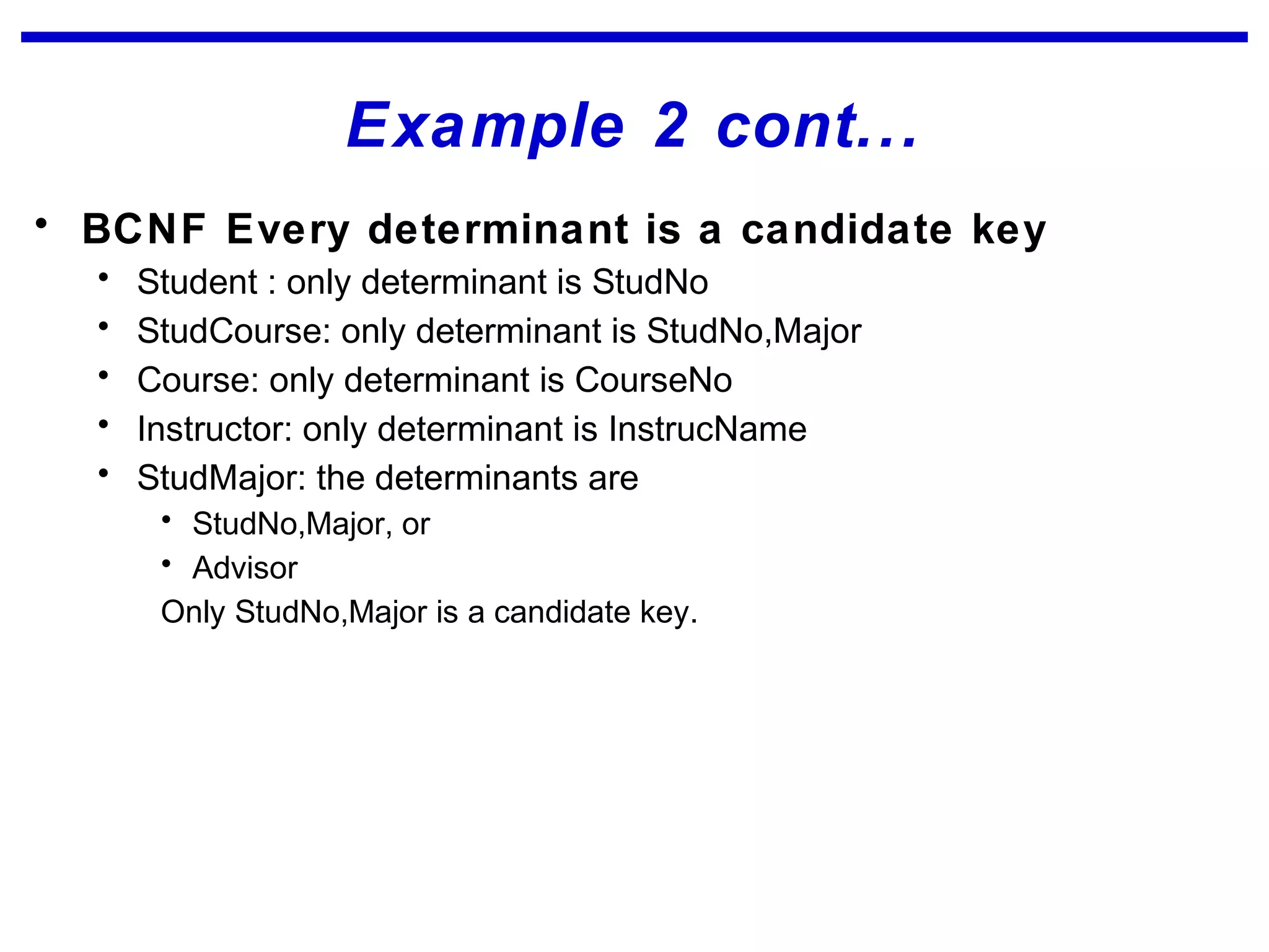 Example 2 cont...
• BCNF Every determinant is a candidate key
• Student : only determinant is StudNo
• StudCourse: only determinant is StudNo,Major
• Course: only determinant is CourseNo
• Instructor: only determinant is InstrucName
• StudMajor: the determinants are
• StudNo,Major, or
• Advisor
Only StudNo,Major is a candidate key.
 