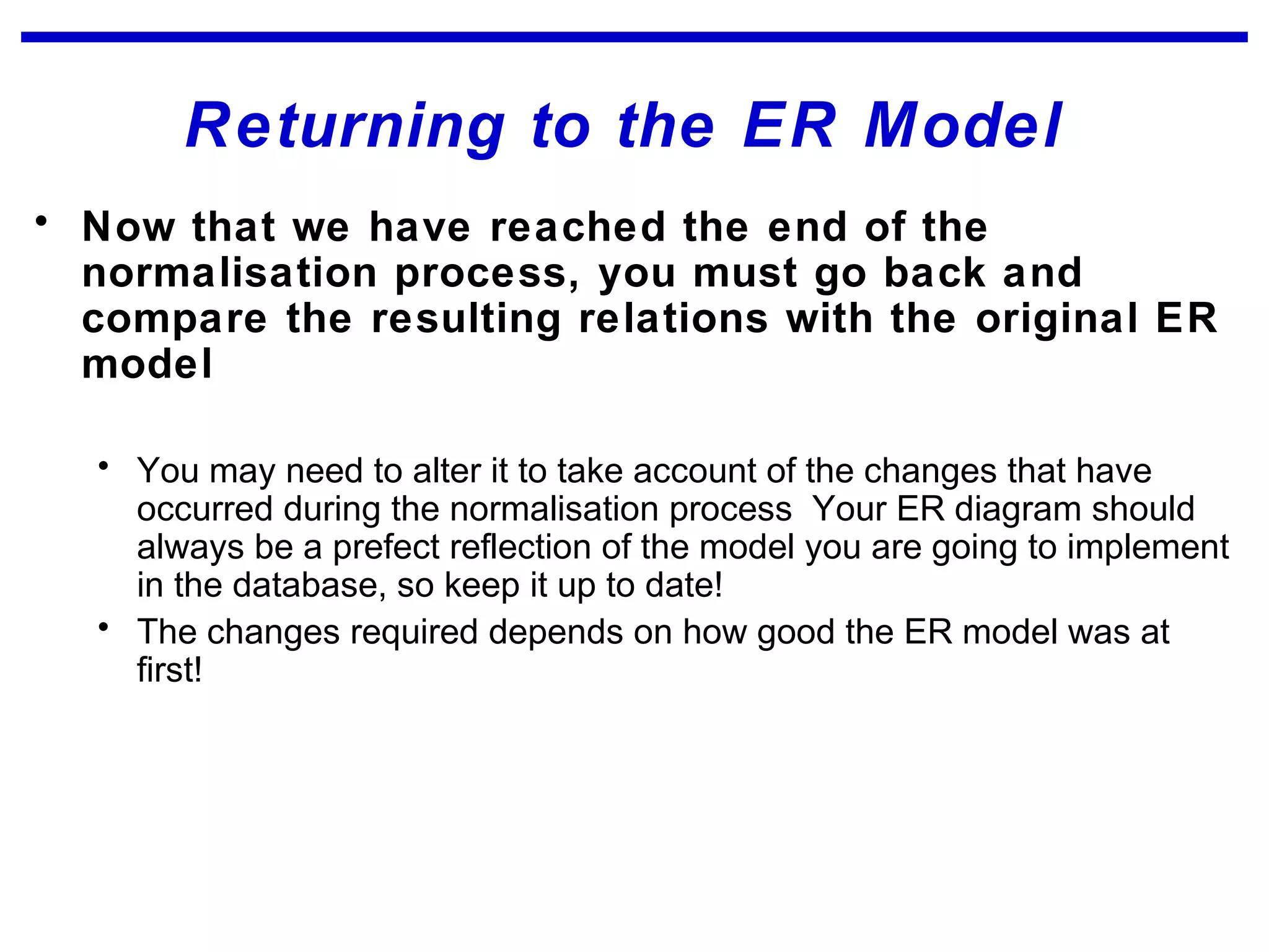 Returning to the ER Model
• Now that we have reached the end of the
normalisation process, you must go back and
compare the resulting relations with the original ER
model
• You may need to alter it to take account of the changes that have
occurred during the normalisation process Your ER diagram should
always be a prefect reflection of the model you are going to implement
in the database, so keep it up to date!
• The changes required depends on how good the ER model was at
first!
 