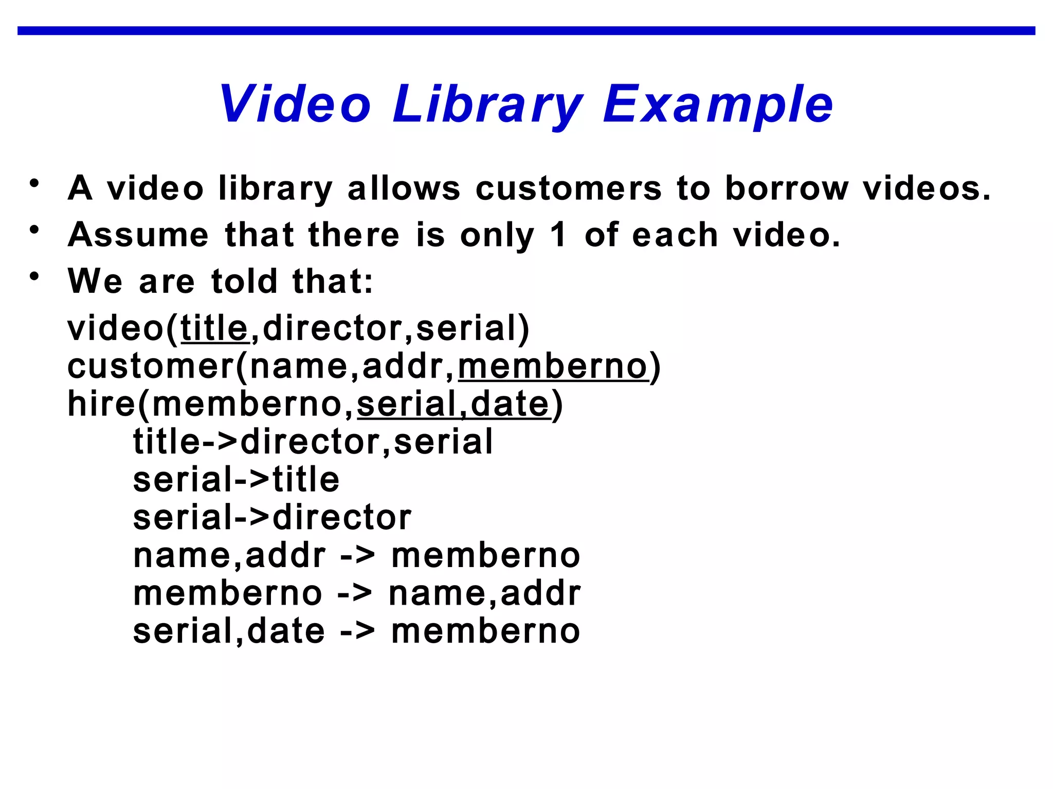 Video Library Example
• A video library allows customers to borrow videos.
• Assume that there is only 1 of each video.
• We are told that:
video(title,director,serial)
customer(name,addr,memberno)
hire(memberno,serial,date)
title->director,serial
serial->title
serial->director
name,addr -> memberno
memberno -> name,addr
serial,date -> memberno
 