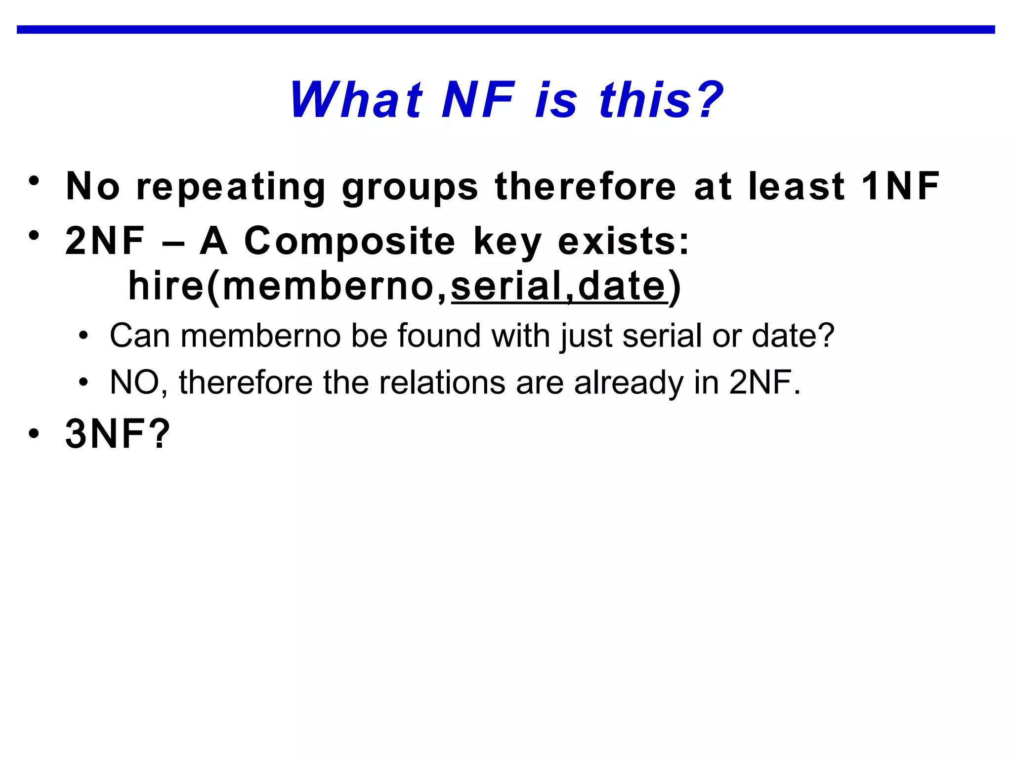 What NF is this?
• No repeating groups therefore at least 1NF
• 2NF – A Composite key exists:
hire(memberno,serial,date)
• Can memberno be found with just serial or date?
• NO, therefore the relations are already in 2NF.
• 3NF?
 