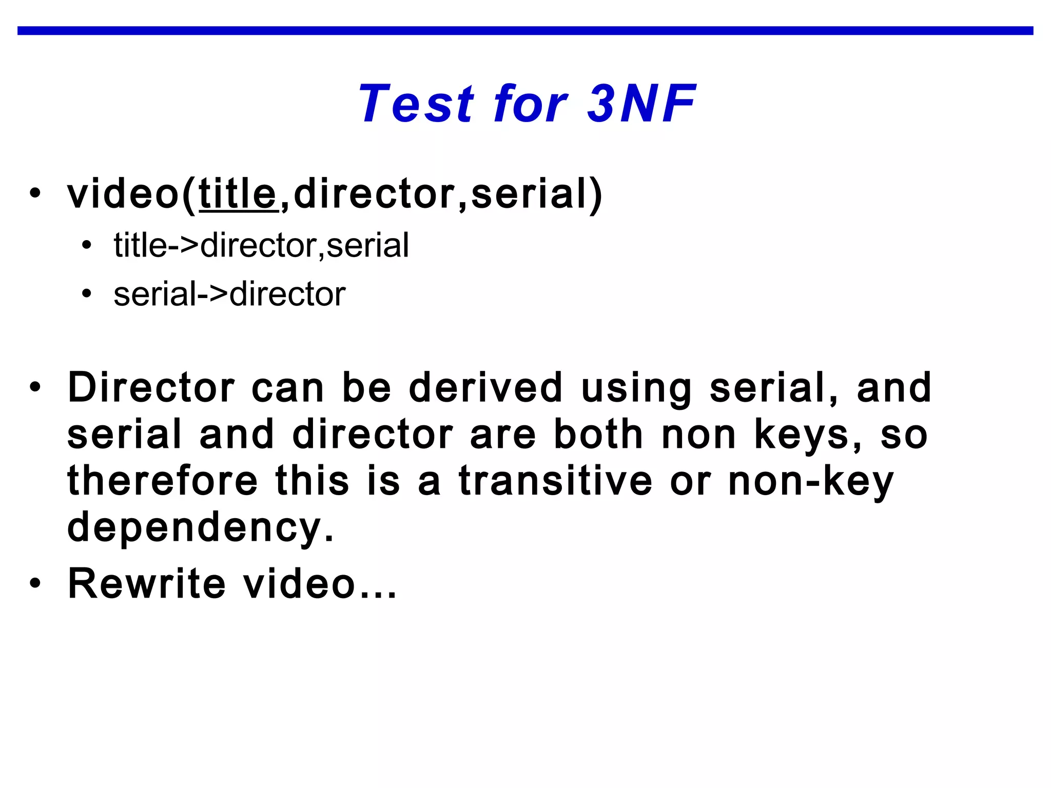 Test for 3NF
• video(title,director,serial)
• title->director,serial
• serial->director
• Director can be derived using serial, and
serial and director are both non keys, so
therefore this is a transitive or non-key
dependency.
• Rewrite video…
 