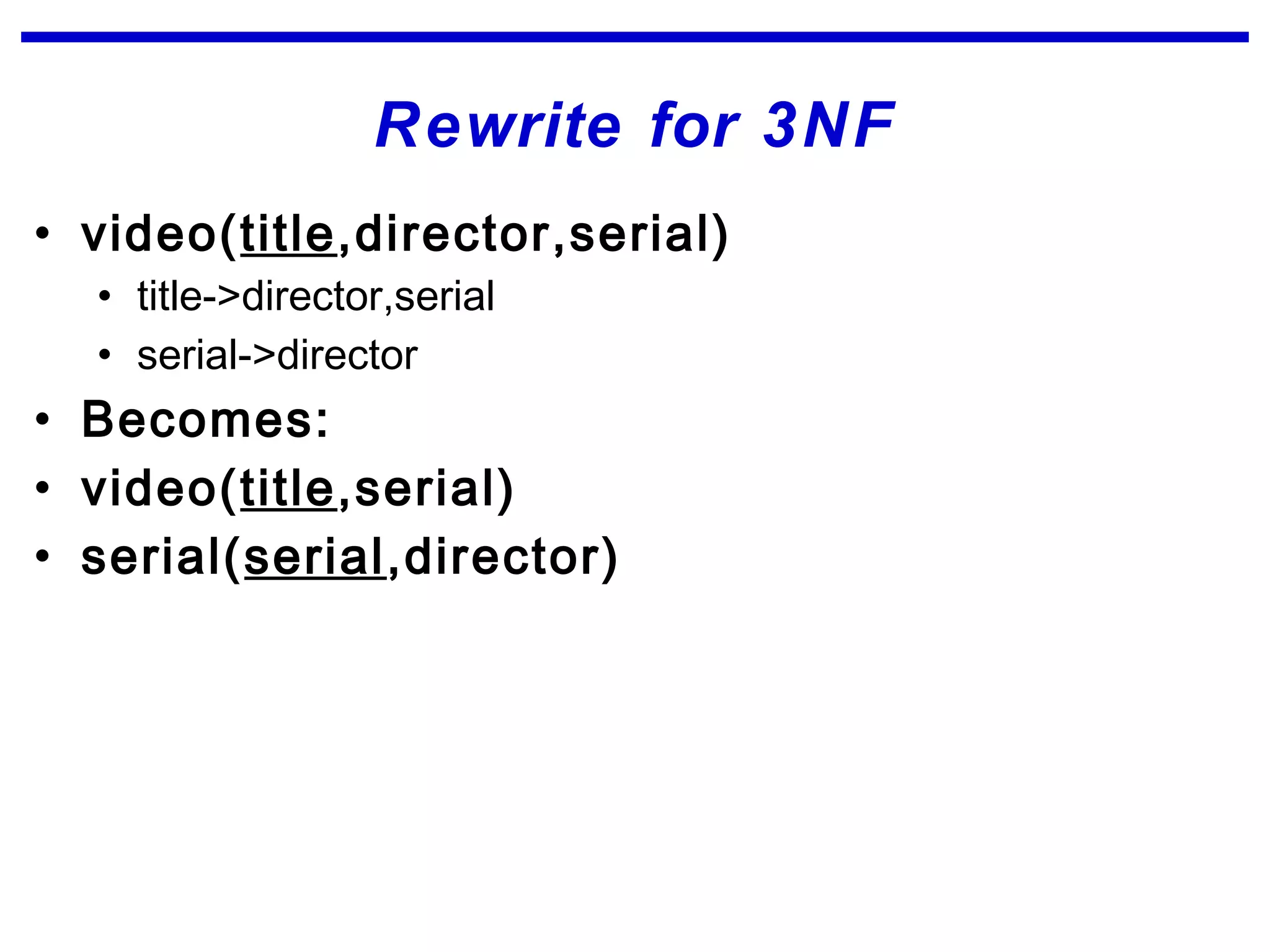 Rewrite for 3NF
• video(title,director,serial)
• title->director,serial
• serial->director
• Becomes:
• video(title,serial)
• serial(serial,director)
 