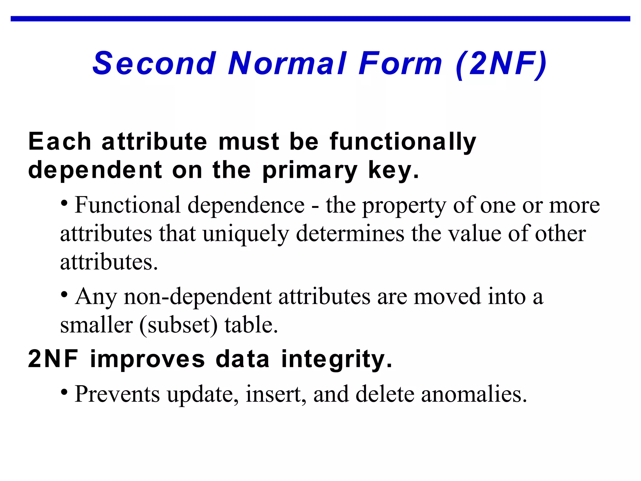 Second Normal Form (2NF)
Each attribute must be functionally
dependent on the primary key.
• Functional dependence - the property of one or more
attributes that uniquely determines the value of other
attributes.
• Any non-dependent attributes are moved into a
smaller (subset) table.
2NF improves data integrity.
• Prevents update, insert, and delete anomalies.
 