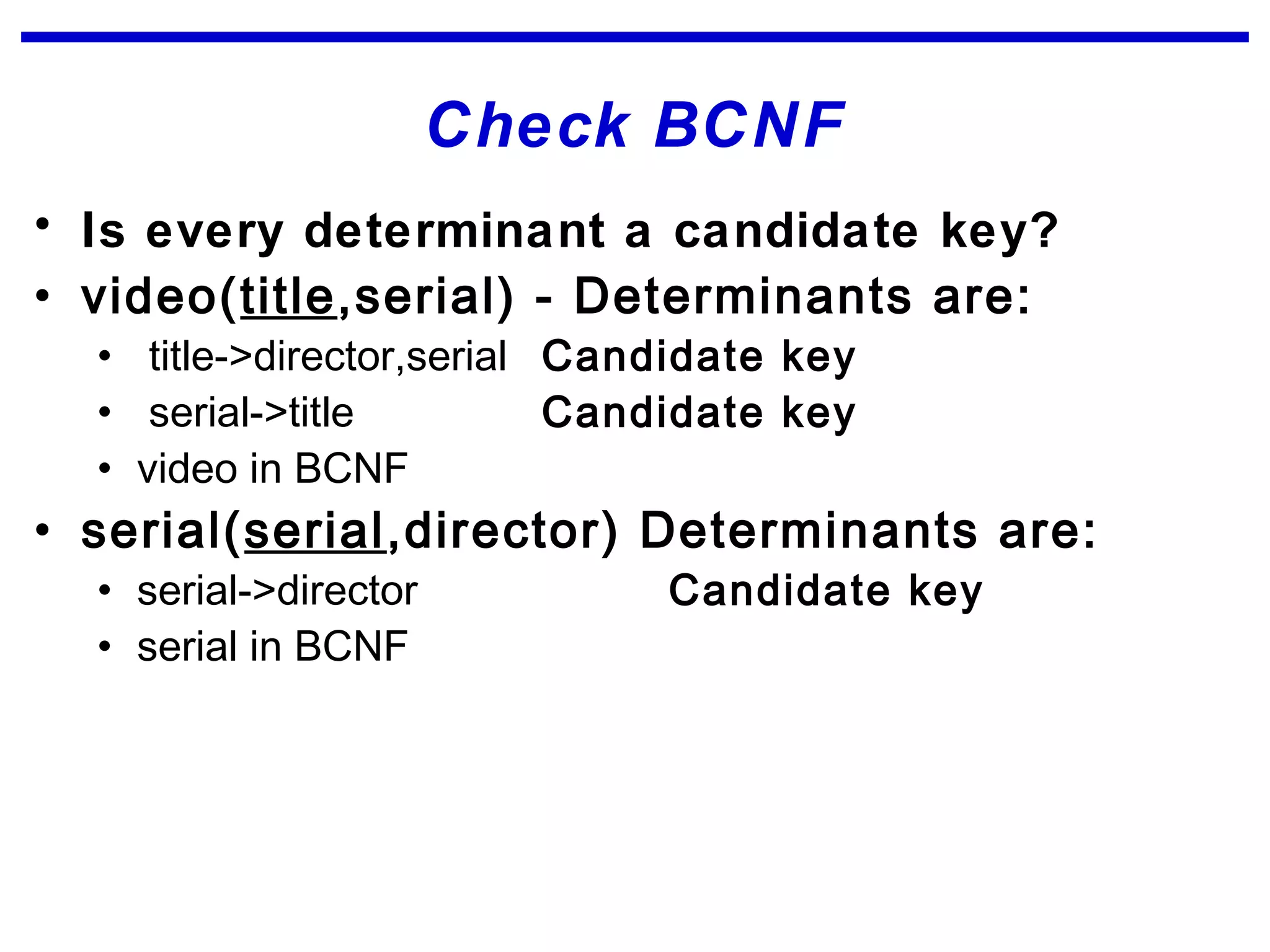 Check BCNF
• Is every determinant a candidate key?
• video(title,serial) - Determinants are:
• title->director,serial Candidate key
• serial->title Candidate key
• video in BCNF
• serial(serial,director) Determinants are:
• serial->director Candidate key
• serial in BCNF
 