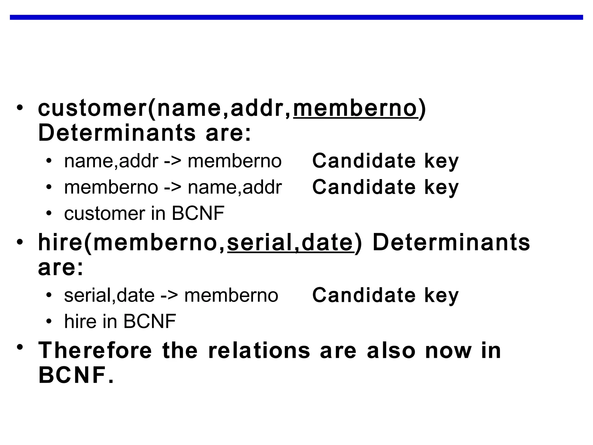 • customer(name,addr,memberno)
Determinants are:
• name,addr -> memberno Candidate key
• memberno -> name,addr Candidate key
• customer in BCNF
• hire(memberno,serial,date) Determinants
are:
• serial,date -> memberno Candidate key
• hire in BCNF
• Therefore the relations are also now in
BCNF.
 