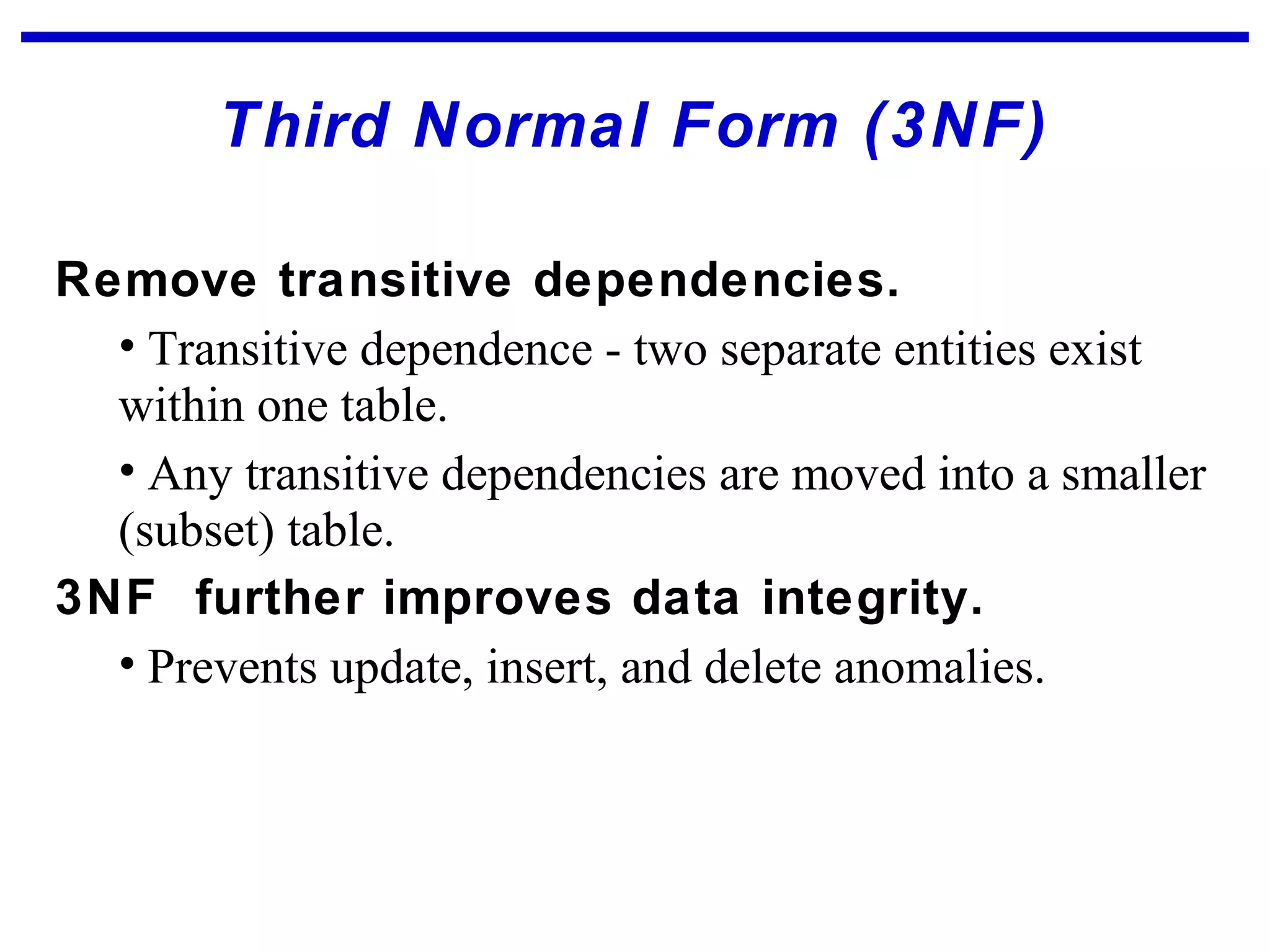 Third Normal Form (3NF)
Remove transitive dependencies.
• Transitive dependence - two separate entities exist
within one table.
• Any transitive dependencies are moved into a smaller
(subset) table.
3NF further improves data integrity.
• Prevents update, insert, and delete anomalies.
 