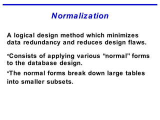 Normalization
A logical design method which minimizes
data redundancy and reduces design flaws.
•Consists of applying various “normal” forms
to the database design.
•The normal forms break down large tables
into smaller subsets.
 
