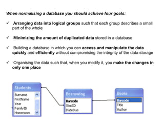 When normalising a database you should achieve four goals:

ü  Arranging data into logical groups such that each group describes a small
    part of the whole

ü  Minimizing the amount of duplicated data stored in a database

ü  Building a database in which you can access and manipulate the data
    quickly and efficiently without compromising the integrity of the data storage

ü  Organising the data such that, when you modify it, you make the changes in
    only one place
 