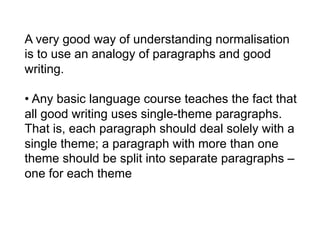 A very good way of understanding normalisation
is to use an analogy of paragraphs and good
writing.

• Any basic language course teaches the fact that
all good writing uses single-theme paragraphs.
That is, each paragraph should deal solely with a
single theme; a paragraph with more than one
theme should be split into separate paragraphs –
one for each theme
 