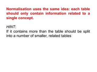 Normalisation uses the same idea: each table
should only contain information related to a
single concept.

HINT:
If it contains more than the table should be split
into a number of smaller, related tables
 