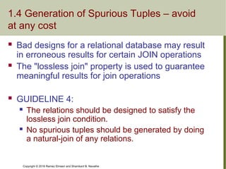 Copyright © 2016 Ramez Elmasri and Shamkant B. Navathe
1.4 Generation of Spurious Tuples – avoid
at any cost
 Bad designs for a relational database may result
in erroneous results for certain JOIN operations
 The "lossless join" property is used to guarantee
meaningful results for join operations
 GUIDELINE 4:
 The relations should be designed to satisfy the
lossless join condition.
 No spurious tuples should be generated by doing
a natural-join of any relations.
 