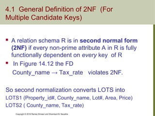 Copyright © 2016 Ramez Elmasri and Shamkant B. Navathe
4.1 General Definition of 2NF (For
Multiple Candidate Keys)
 A relation schema R is in second normal form
(2NF) if every non-prime attribute A in R is fully
functionally dependent on every key of R
 In Figure 14.12 the FD
County_name → Tax_rate violates 2NF.
So second normalization converts LOTS into
LOTS1 (Property_id#, County_name, Lot#, Area, Price)
LOTS2 ( County_name, Tax_rate)
 