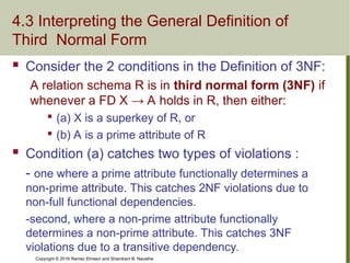 Copyright © 2016 Ramez Elmasri and Shamkant B. Navathe
4.3 Interpreting the General Definition of
Third Normal Form
 Consider the 2 conditions in the Definition of 3NF:
A relation schema R is in third normal form (3NF) if
whenever a FD X → A holds in R, then either:

(a) X is a superkey of R, or

(b) A is a prime attribute of R
 Condition (a) catches two types of violations :
- one where a prime attribute functionally determines a
non-prime attribute. This catches 2NF violations due to
non-full functional dependencies.
-second, where a non-prime attribute functionally
determines a non-prime attribute. This catches 3NF
violations due to a transitive dependency.
 