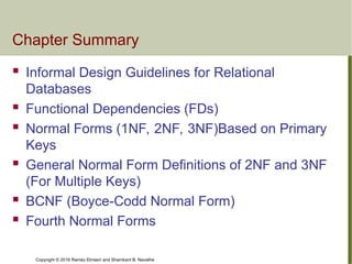 Copyright © 2016 Ramez Elmasri and Shamkant B. Navathe
Chapter Summary
 Informal Design Guidelines for Relational
Databases
 Functional Dependencies (FDs)
 Normal Forms (1NF, 2NF, 3NF)Based on Primary
Keys
 General Normal Form Definitions of 2NF and 3NF
(For Multiple Keys)
 BCNF (Boyce-Codd Normal Form)
 Fourth Normal Forms
 