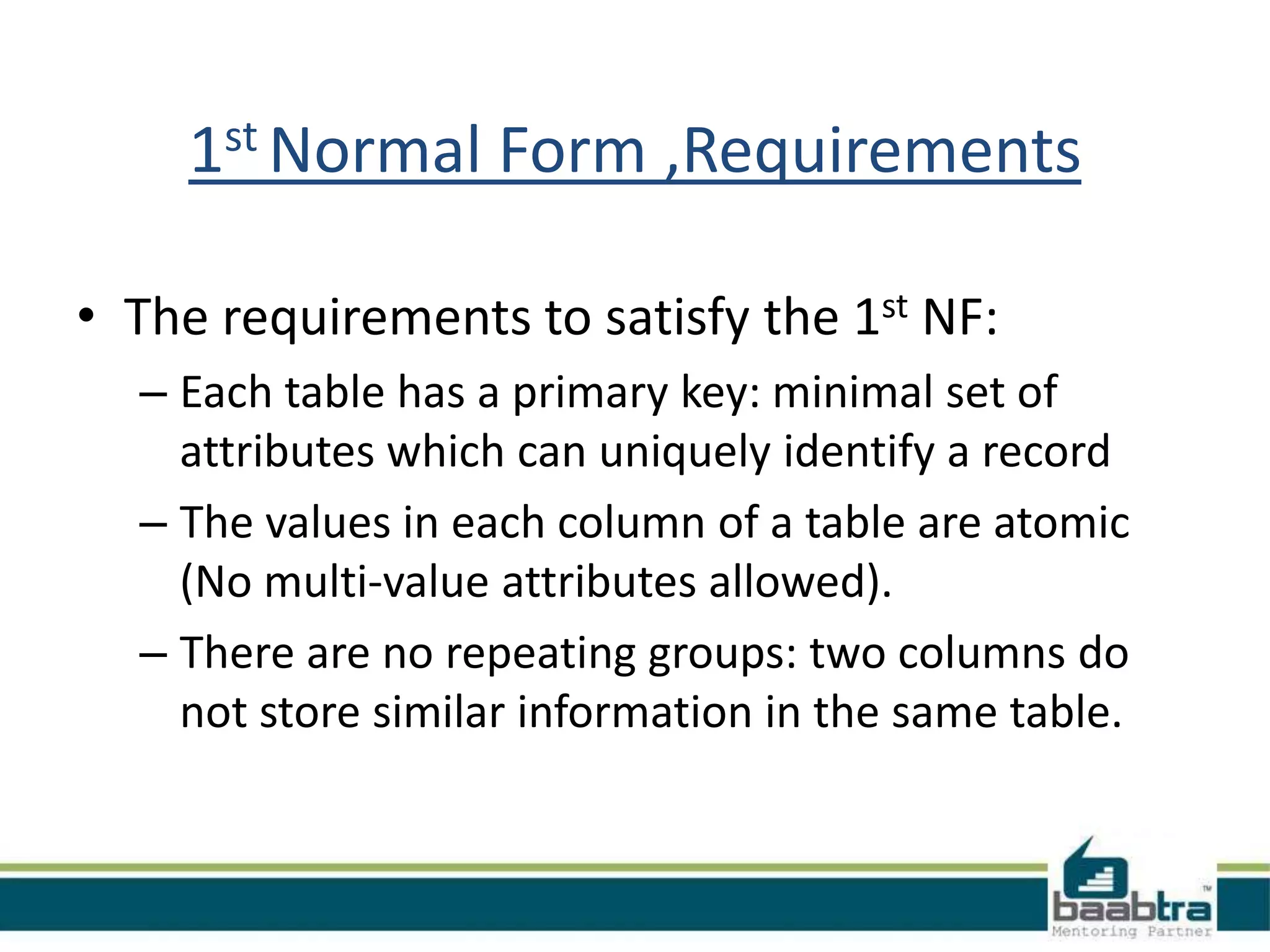 1st Normal Form ,Requirements
• The requirements to satisfy the 1st NF:
– Each table has a primary key: minimal set of
attributes which can uniquely identify a record
– The values in each column of a table are atomic
(No multi-value attributes allowed).
– There are no repeating groups: two columns do
not store similar information in the same table.
 