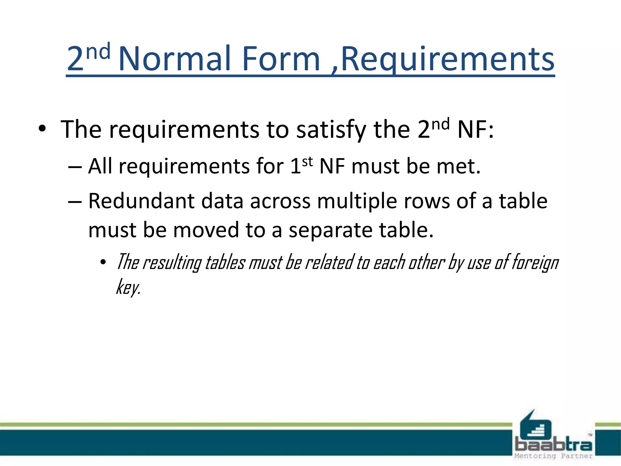 2nd Normal Form ,Requirements
• The requirements to satisfy the 2nd NF:
– All requirements for 1st NF must be met.
– Redundant data across multiple rows of a table
must be moved to a separate table.
• The resulting tables must be related to each other by use of foreign
key.
 