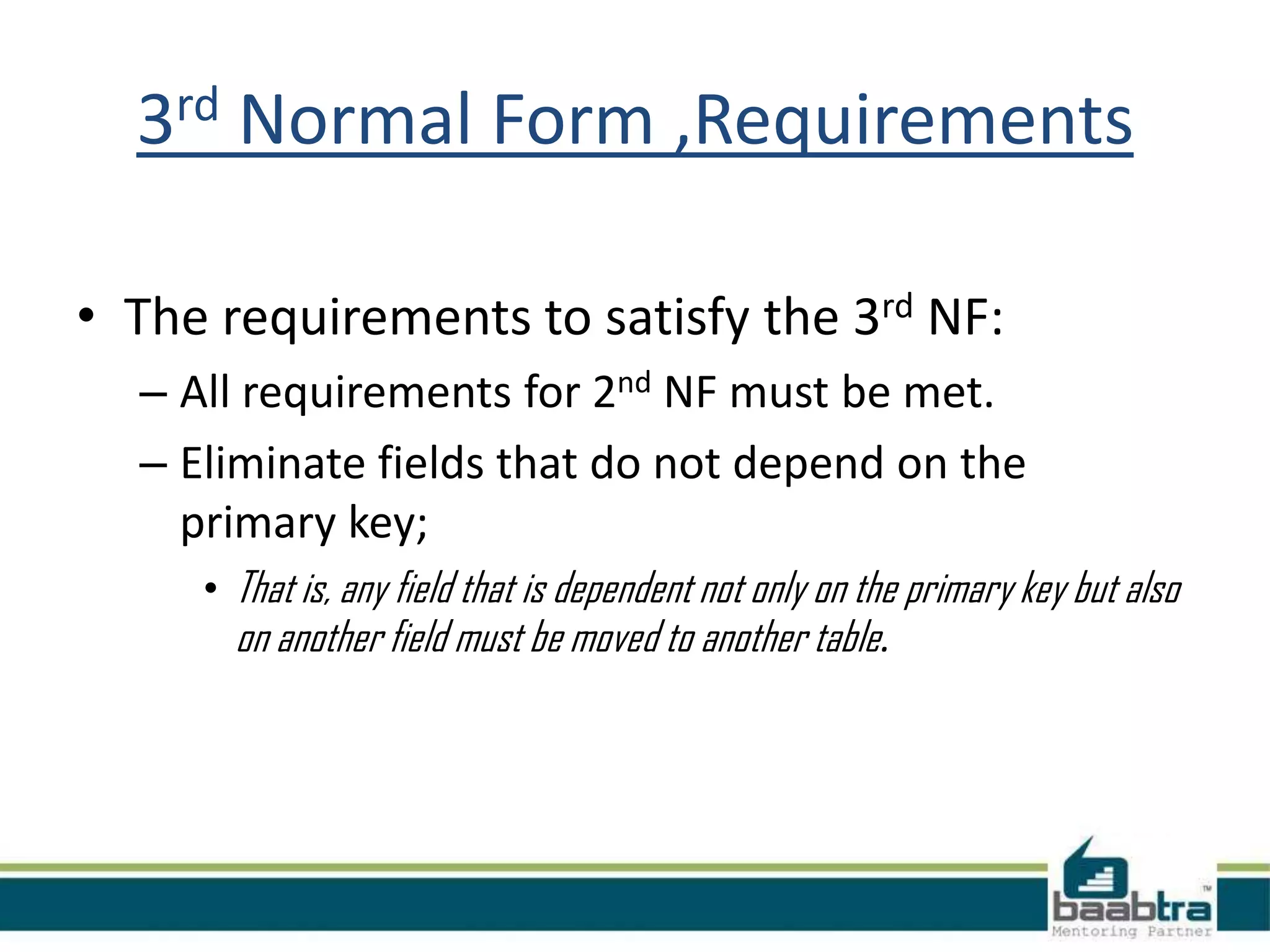 3rd Normal Form ,Requirements
• The requirements to satisfy the 3rd NF:
– All requirements for 2nd NF must be met.
– Eliminate fields that do not depend on the
primary key;
• That is, any field that is dependent not only on the primary key but also
on another field must be moved to another table.
 