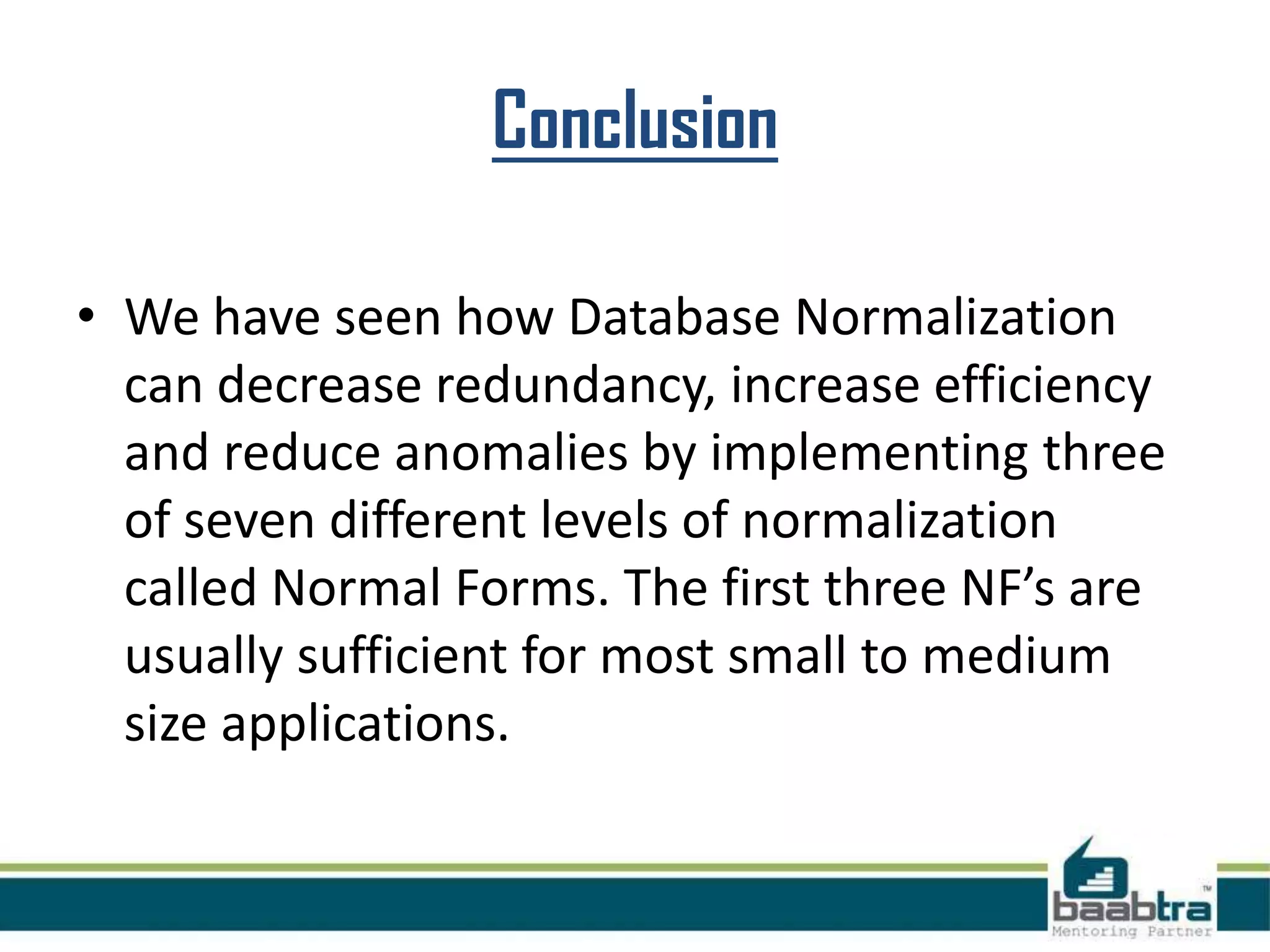 Conclusion
• We have seen how Database Normalization
can decrease redundancy, increase efficiency
and reduce anomalies by implementing three
of seven different levels of normalization
called Normal Forms. The first three NF’s are
usually sufficient for most small to medium
size applications.
 