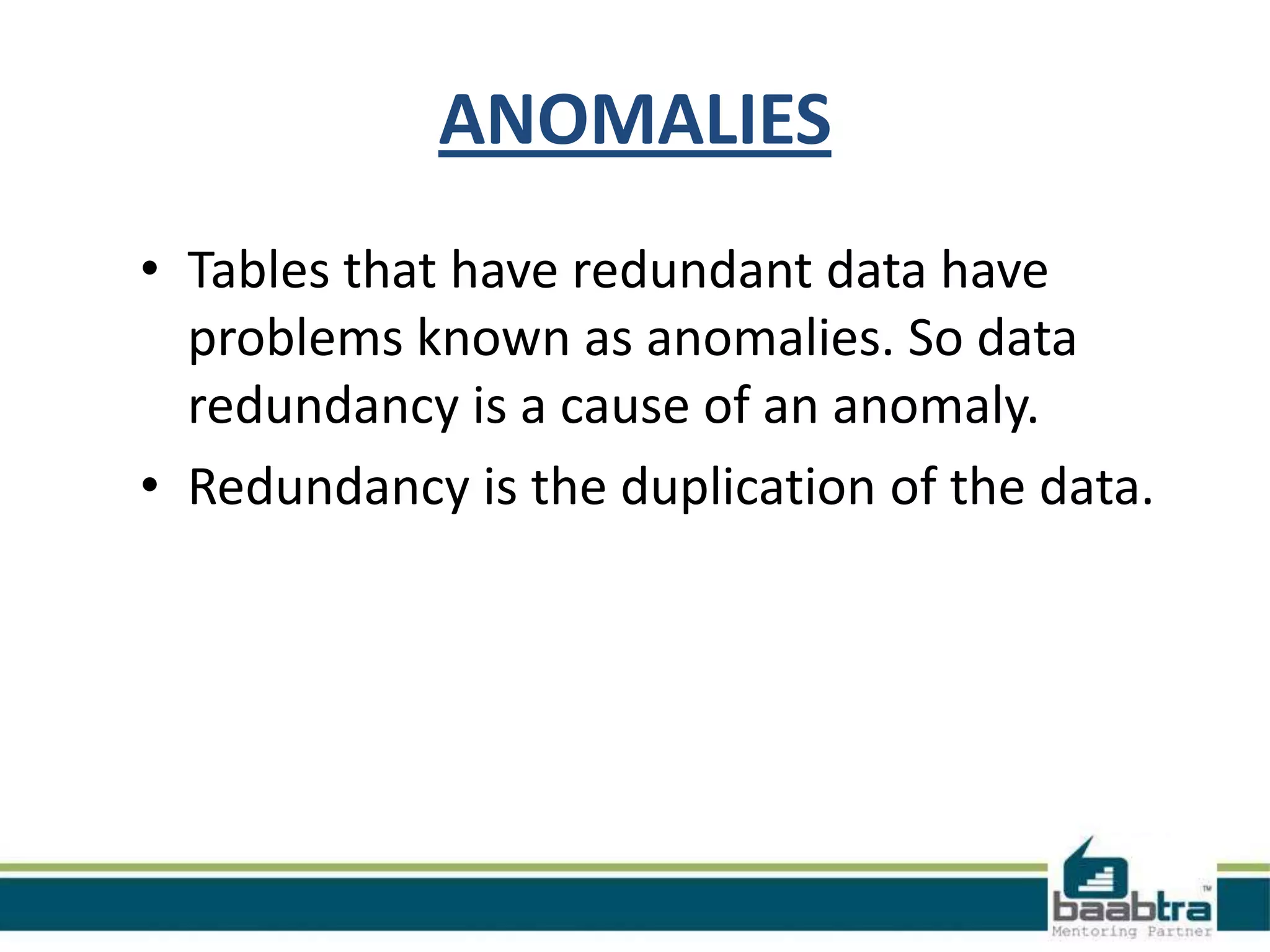 ANOMALIES
• Tables that have redundant data have
problems known as anomalies. So data
redundancy is a cause of an anomaly.
• Redundancy is the duplication of the data.
 