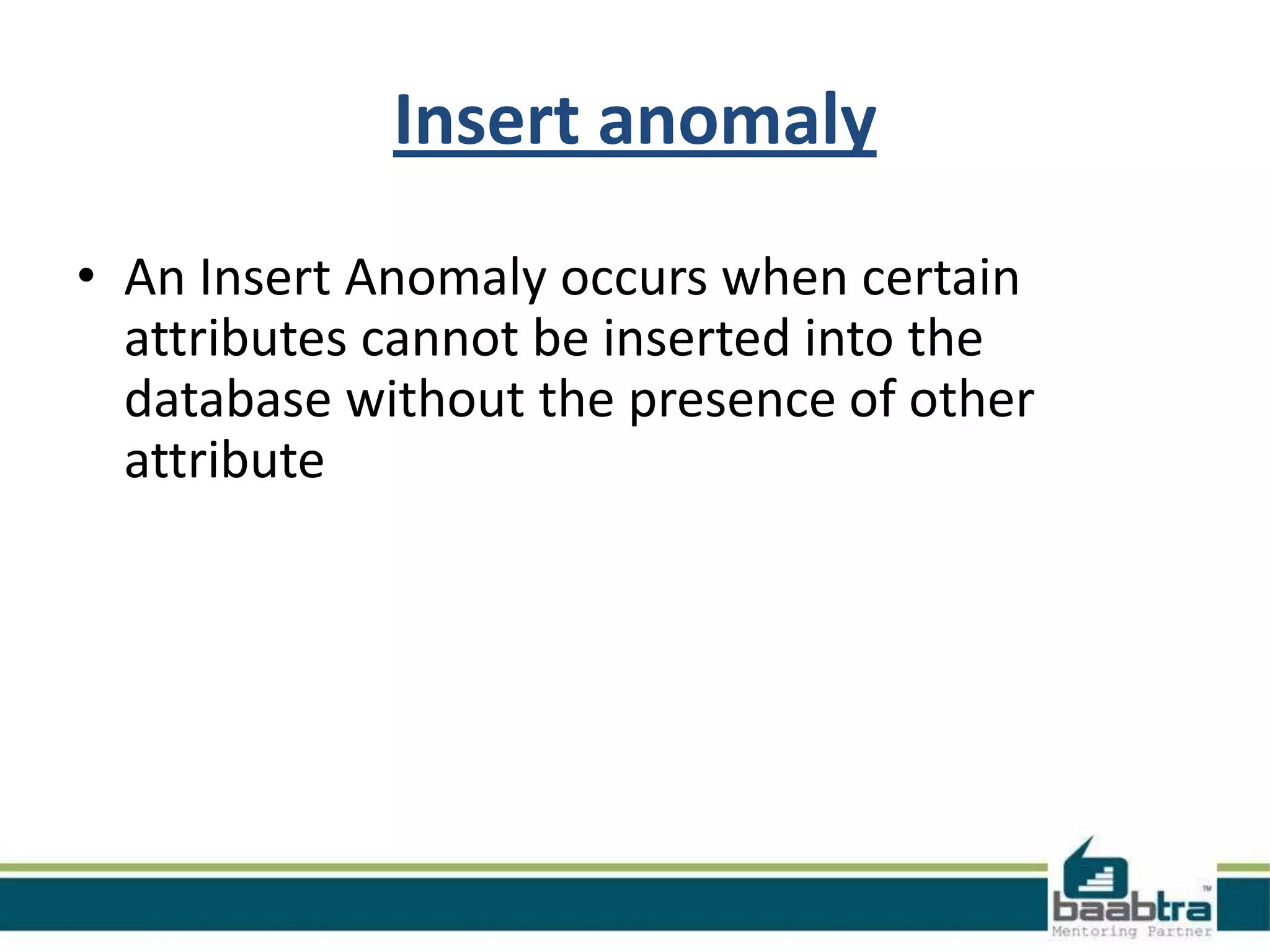 Insert anomaly
• An Insert Anomaly occurs when certain
attributes cannot be inserted into the
database without the presence of other
attribute
 