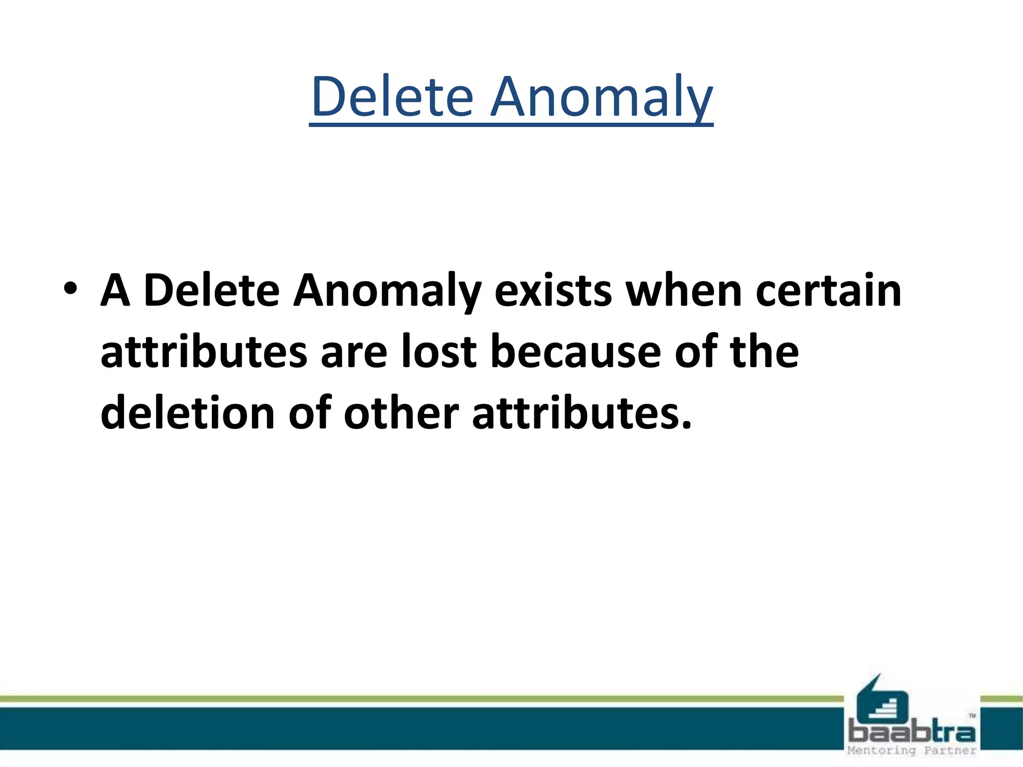 Delete Anomaly
• A Delete Anomaly exists when certain
attributes are lost because of the
deletion of other attributes.
 