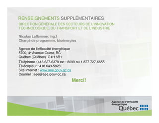RENSEIGNEMENTS SUPPLÉMENTAIRES
DIRECTION GÉNÉRALE DES SECTEURS DE L’INNOVATION
TECHNOLOGIQUE, DU TRANSPORT ET DE L’INDUSTRIE

Nicolas Laflamme, ing.f
Chargé de programme, bioénergies

Agence de l'efficacité énergétique
5700, 4e Avenue Ouest, RC
Québec (Québec) G1H 6R1
Téléphone : 418 627-6379 ext : 8099 ou 1 877 727-6655
Télécopieur : 418 643-5828
Site Internet : www.aee.gouv.qc.ca
Courriel : aee@aee.gouv.qc.ca
                                Merci!
 