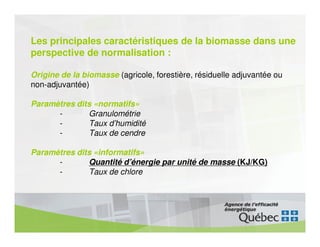 Les principales caractéristiques de la biomasse dans une
perspective de normalisation :

Origine de la biomasse (agricole, forestière, résiduelle adjuvantée ou
non-adjuvantée)

Paramètres dits «normatifs»
      -       Granulométrie
      -       Taux d’humidité
      -       Taux de cendre

Paramètres dits «informatifs»
      -       Quantité d’énergie par unité de masse (KJ/KG)
      -       Taux de chlore
 
