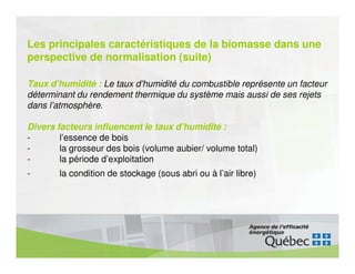 Les principales caractéristiques de la biomasse dans une
perspective de normalisation (suite)

Taux d’humidité : Le taux d’humidité du combustible représente un facteur
déterminant du rendement thermique du système mais aussi de ses rejets
dans l’atmosphère.

Divers facteurs influencent le taux d’humidité :
-       l’essence de bois
-       la grosseur des bois (volume aubier/ volume total)
-       la période d’exploitation
-       la condition de stockage (sous abri ou à l’air libre)
 