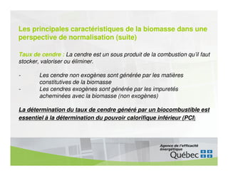 Les principales caractéristiques de la biomasse dans une
perspective de normalisation (suite)

Taux de cendre : La cendre est un sous produit de la combustion qu’il faut
stocker, valoriser ou éliminer.

-       Les cendre non exogènes sont générée par les matières
        constitutives de la biomasse
-       Les cendres exogènes sont générée par les impuretés
        acheminées avec la biomasse (non exogènes)

La détermination du taux de cendre généré par un biocombustible est
essentiel à la détermination du pouvoir calorifique inférieur (PCI)
 