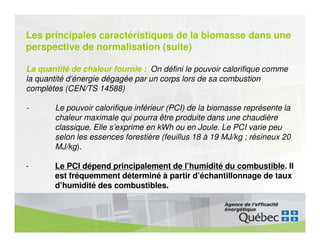 Les principales caractéristiques de la biomasse dans une
perspective de normalisation (suite)

La quantité de chaleur fournie : On défini le pouvoir calorifique comme
la quantité d’énergie dégagée par un corps lors de sa combustion
complètes (CEN/TS 14588)

-      Le pouvoir calorifique inférieur (PCI) de la biomasse représente la
       chaleur maximale qui pourra être produite dans une chaudière
       classique. Elle s’exprime en kWh ou en Joule. Le PCI varie peu
       selon les essences forestière (feuillus 18 à 19 MJ/kg ; résineux 20
       MJ/kg).

-      Le PCI dépend principalement de l’humidité du combustible. Il
       est fréquemment déterminé à partir d’échantillonnage de taux
       d’humidité des combustibles.
 