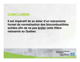CONCLUSION
Il est impératif de se doter d’un mécanisme
formel de normalisation des biocombustibles
solides afin de ne pas brûler cette filière
naissante au Québec
 