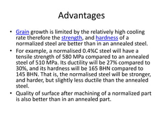 Advantages
• Grain growth is limited by the relatively high cooling
rate therefore the strength, and hardness of a
normalized steel are better than in an annealed steel.
• For example, a normalised 0.4%C steel will have a
tensile strength of 580 MPa compared to an annealed
steel of 510 MPa. Its ductility will be 27% compared to
30%, and its hardness will be 165 BHN compared to
145 BHN. That is, the normalised steel will be stronger,
and harder, but slightly less ductile than the annealed
steel.
• Quality of surface after machining of a normalized part
is also better than in an annealed part.

 