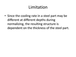 Limitation
• Since the cooling rate in a steel part may be
different at different depths during
normalizing, the resulting structure is
dependent on the thickness of the steel part.

 