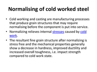 Normalising of cold worked steel
• Cold working and casting are manufacturing processes
that produce grain structures that may require
normalising before the component is put into service.
• Normalizing relieves internal stresses caused by cold
work.
• The resultant fine grain structure after normalizing is
stress free and the mechanical properties generally
show a decrease in hardness, improved ductility and
increased overall toughness, i.e. impact strength
compared to cold work state.

 