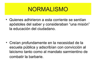 • Quienes adhirieron a esta corriente se sentían
apóstoles del saber y consideraban “una misión”
la educación del ciudadano.
NORMALISMO
• Creían profundamente en la necesidad de la
escuela pública y adscribían con convicción al
laicismo tanto como al mandato sarmientino de
combatir la barbarie.