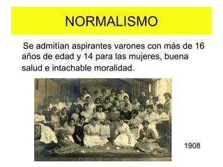 Se admitían aspirantes varones con más de 16
años de edad y 14 para las mujeres, buena
salud e intachable moralidad.
NORMALISMO
1908