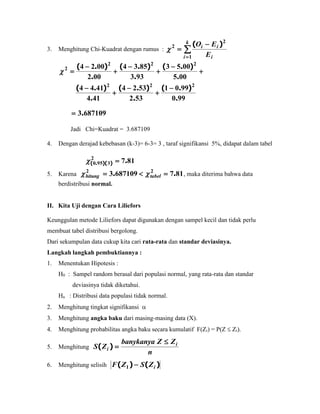 3. Menghitung Chi-Kuadrat dengan rumus : 



k
i i
ii
E
EO
1
2
2 )(

990
9901
532
5324
414
4144
005
0053
933
8534
002
0024
222
222
2
.
).(
.
).(
.
).(
.
).(
.
).(
.
).(












6871093.
Jadi Chi=Kuadrat = 3.687109
4. Dengan derajad kebebasan (k-3)= 6-3= 3 , taraf signifikansi 5%, didapat dalam tabel
8172
3950 .))(.( 
5. Karena 8176871093 22
..  tabelhitung  , maka diterima bahwa data
berdistribusi normal.
II. Kita Uji dengan Cara Liliefors
Keunggulan metode Liliefors dapat digunakan dengan sampel kecil dan tidak perlu
membuat tabel distribusi bergolong.
Dari sekumpulan data cukup kita cari rata-rata dan standar deviasinya.
Langkah langkah pembuktiannya :
1. Menentukan Hipotesis :
H0 : Sampel random berasal dari populasi normal, yang rata-rata dan standar
deviasinya tidak diketahui.
Ha : Distribusi data populasi tidak normal.
2. Menghitung tingkat signifikansi 
3. Menghitung angka baku dari masing-masing data (X).
4. Menghitung probabilitas angka baku secara kumulatif F(Zi) = P(Z  Zi).
5. Menghitung
n
ZZbanykanya
ZS i
i

)(
6. Menghitung selisih )()( iZSZF 1
 