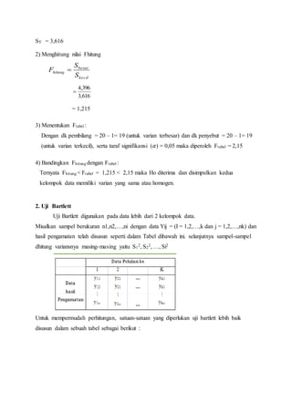 SY = 3,616
2) Menghitung nilai Fhitung
kecil
besar
hitung
S
S
F 
616,3
396,4

= 1,215
3) Menentukan Ftabel :
Dengan dk pembilang = 20 – 1= 19 (untuk varian terbesar) dan dk penyebut = 20 – 1= 19
(untuk varian terkecil), serta taraf signifikansi (𝛼) = 0,05 maka diperoleh Ftabel = 2,15
4) Bandingkan Fhitung dengan Ftabel :
Ternyata Fhitung < Ftabel = 1,215 < 2,15 maka Ho diterima dan disimpulkan kedua
kelompok data memiliki varian yang sama atau homogen.
2. Uji Bartlett
Uji Bartlett digunakan pada data lebih dari 2 kelompok data.
Misalkan sampel berukuran n1,n2,…,ni dengan data Yij = (I = 1,2,…,k dan j = 1,2,…,nk) dan
hasil pengamatan telah disusun seperti dalam Tabel dibawah ini. selanjutnya sampel-sampel
dhitung variansnya masing-masing yaitu S1
2, S2
2, …, Si2
Untuk mempermudah perhitungan, satuan-satuan yang diperlukan uji bartlett lebih baik
disusun dalam sebuah tabel sebagai berikut :
 