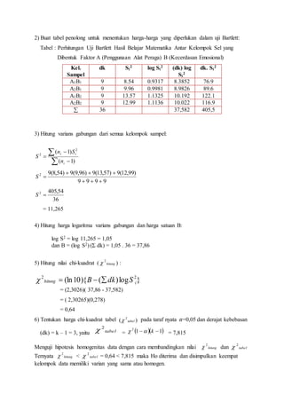 2) Buat tabel penolong untuk menentukan harga-harga yang diperlukan dalam uji Bartlett:
Tabel : Perhitungan Uji Bartlett Hasil Belajar Matematika Antar Kelompok Sel yang
Dibentuk Faktor A (Penggunaan Alat Peraga) B (Kecerdasan Emosional)
Kel.
Sampel
dk Si
2 log Si
2 (dk) log
Si
2
dk. Si
2
A1B1 9 8.54 0.9317 8.3852 76.9
A2B1 9 9.96 0.9981 8.9826 89.6
A1B2 9 13.57 1.1325 10.192 122.1
A2B2 9 12.99 1.1136 10.022 116.9
 36 37,582 405,5
3) Hitung varians gabungan dari semua kelompok sampel:





)1(
)1( 2
2
i
ii
n
Sn
S
9999
)99,12(9)57,13(9)96,9(9)54,8(92


S
36
54,4052
S
= 11,265
4) Hitung harga logaritma varians gabungan dan harga satuan B:
log S2 = log 11,265 = 1,05
dan B = (log S2) (Σ dk) = 1,05 . 36 = 37,86
5) Hitung nilai chi-kuadrat ( hitung
2
 ) :
}log)(){10(ln 22
ihitung SdkB 
= (2,3026)( 37,86 - 37,582)
= ( 2,30265)(0,278)
= 0,64
6) Tentukan harga chi-kuadrat tabel pada taraf nyata 𝛼=0,05 dan derajat kebebasan
(dk) = k – 1 = 3, yaitu = = 7,815
Menguji hipotesis homogenitas data dengan cara membandingkan nilai hitung
2
 dan tabel
2

Ternyata hitung
2
 < tabel
2
 = 0,64 < 7,815 maka Ho diterima dan disimpulkan keempat
kelompok data memiliki varian yang sama atau homogen.
)( 2
tabel
tabel
2
   112
 k
 