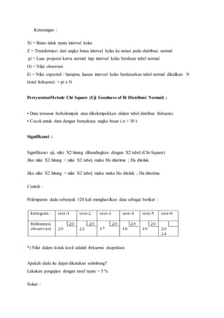 Keterangan :
Xi = Batas tidak nyata interval kelas
Z = Transformasi dari angka batas interval kelas ke notasi pada distribusi normal
pi = Luas proporsi kurva normal tiap interval kelas berdasar tabel normal
Oi = Nilai observasi
Ei = Nilai expected / harapan, luasan interval kelas berdasarkan tabel normal dikalikan N
(total frekuensi) ≈ pi x N
PersyaratanMetode Chi Square (Uji Goodness of fit Distribusi Normal) :
• Data tersusun berkelompok atau dikelompokkan dalam tabel distribus frekuensi.
• Cocok untuk data dengan banyaknya angka besar ( n > 30 )
Signifikansi :
Signifikansi uji, nilai X2 hitung dibandingkan dengan X2 tabel (Chi-Square).
Jika nilai X2 hitung < nilai X2 tabel, maka Ho diterima ; Ha ditolak.
Jika nilai X2 hitung > nilai X2 tabel, maka maka Ho ditolak ; Ha diterima.
Contoh :
Pelemparan dadu sebanyak 120 kali menghasilkan data sebagai berikut :
*) Nilai dalam kotak kecil adalah frekuensi ekspektasi
Apakah dadu itu dapat dikatakan setimbang?
Lakukan pengujian dengan taraf nyata = 5 %
Solusi :
 