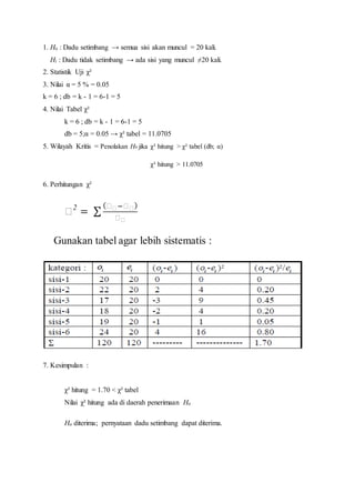 1. Ho : Dadu setimbang → semua sisi akan muncul = 20 kali.
Hi : Dadu tidak setimbang → ada sisi yang muncul ≠20 kali.
2. Statistik Uji χ²
3. Nilai α = 5 % = 0.05
k = 6 ; db = k - 1 = 6-1 = 5
4. Nilai Tabel χ²
k = 6 ; db = k - 1 = 6-1 = 5
db = 5;α = 0.05 → χ² tabel = 11.0705
5. Wilayah Kritis = Penolakan H0 jika χ² hitung > χ² tabel (db; α)
χ² hitung > 11.0705
6. Perhitungan χ²
𝑋2
= ∑
( 𝑋 𝑋−𝑋 𝑋)
𝑋 𝑋
Gunakan tabel agar lebih sistematis :
7. Kesimpulan :
χ² hitung = 1.70 < χ² tabel
Nilai χ² hitung ada di daerah penerimaan Ho
Ho diterima; pernyataan dadu setimbang dapat diterima.
 