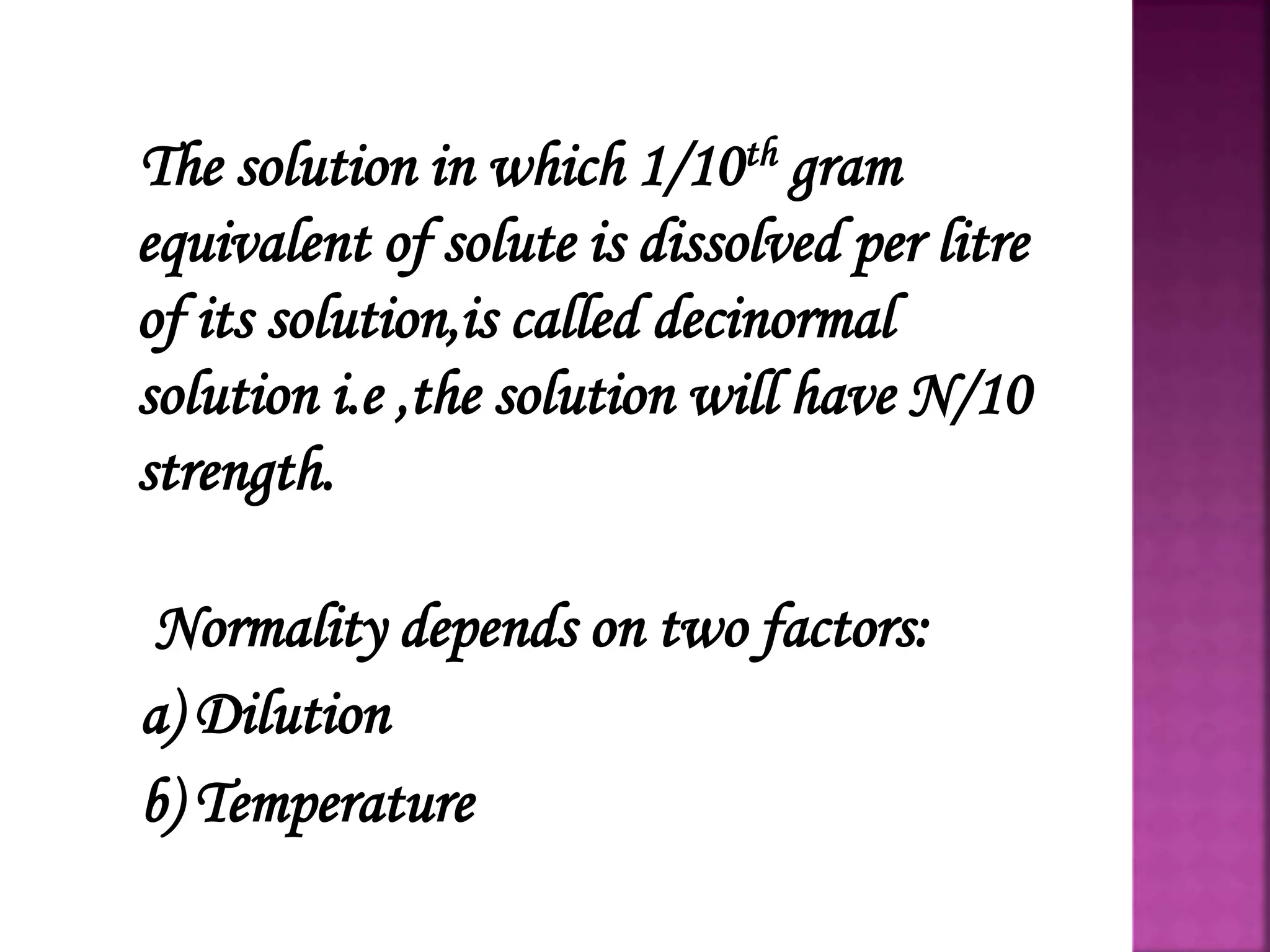 The solution in which 1/10th gram
equivalent of solute is dissolved per litre
of its solution,is called decinormal
solution i.e ,the solution will have N/10
strength.
Normality depends on two factors:
a) Dilution
b) Temperature