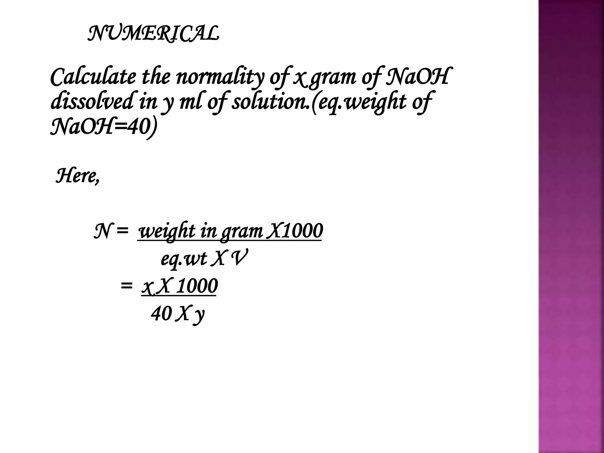 NUMERICAL
Calculate the normality of x gram of NaOH
dissolved in y ml of solution.(eq.weight of
NaOH=40)
Here,
N = weight in gram X1000
eq.wt X V
= x X 1000
40 X y