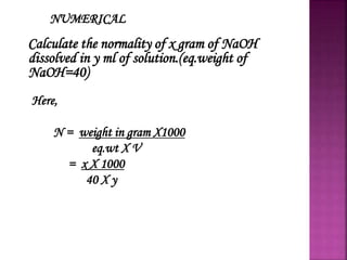 NUMERICAL
Calculate the normality of x gram of NaOH
dissolved in y ml of solution.(eq.weight of
NaOH=40)
Here,
N = weight in gram X1000
eq.wt X V
= x X 1000
40 X y